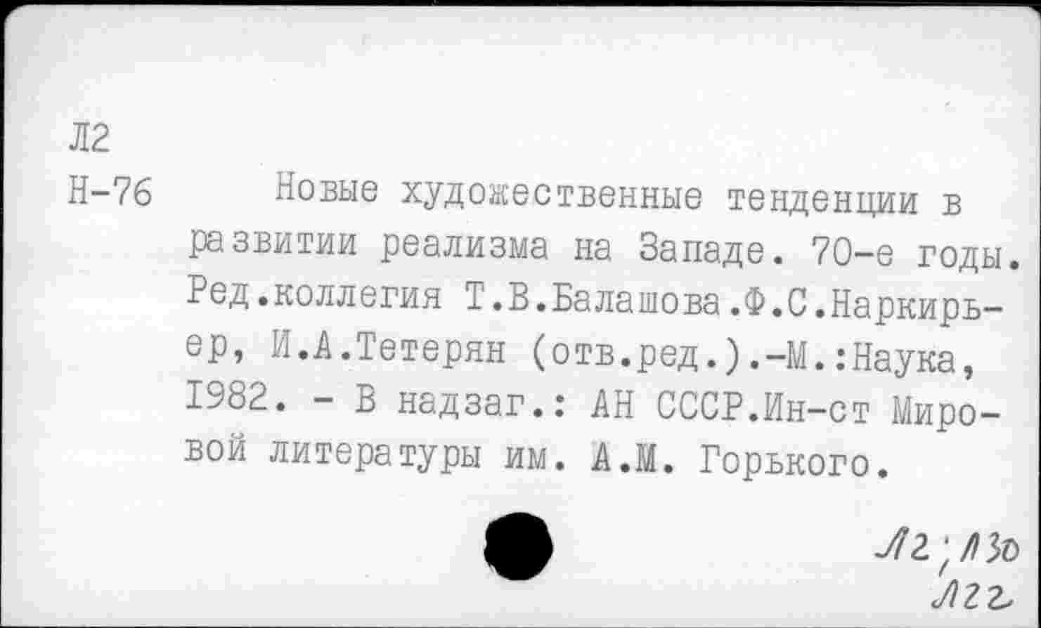 ﻿Л2
Н-76 Новые художественные тенденции в развитии реализма на Западе. 70-е годы. Ред.коллегия Т.В.Балашова.Ф.С.Наркирь-ер, И.А.Тетерян (отв.ред. ).-М. .-Наука, 1982. - В надзаг.: АН СССР.Ин-ст Мировой литературы им. А.М. Горвкого.
Л г г.